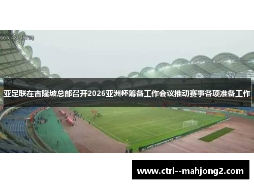 亚足联在吉隆坡总部召开2026亚洲杯筹备工作会议推动赛事各项准备工作