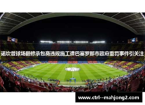 诺坎普球场翻修承包商违规施工遭巴塞罗那市政府重罚事件引关注 诺坎普球场翻修承包商违规施工遭巴塞罗那市政府重罚事件引关注